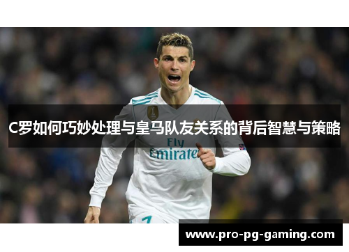 C罗如何巧妙处理与皇马队友关系的背后智慧与策略