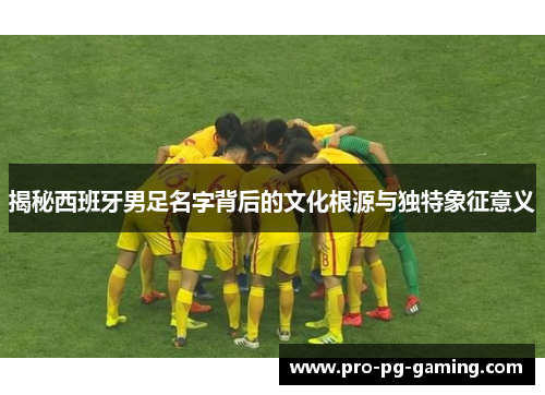 揭秘西班牙男足名字背后的文化根源与独特象征意义