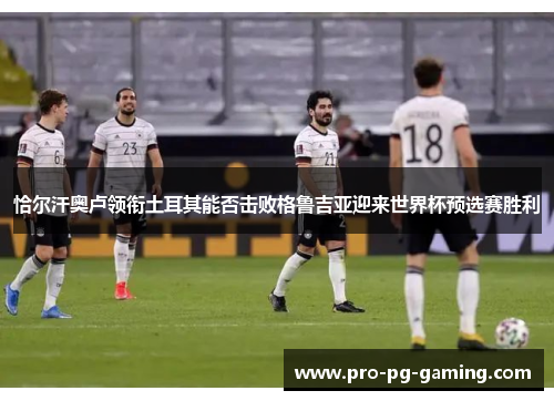 恰尔汗奥卢领衔土耳其能否击败格鲁吉亚迎来世界杯预选赛胜利