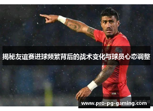 揭秘友谊赛进球频繁背后的战术变化与球员心态调整