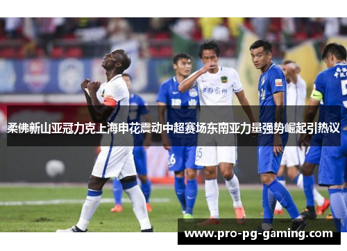 柔佛新山亚冠力克上海申花震动中超赛场东南亚力量强势崛起引热议