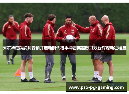 阿尔特塔续约阿森纳开启新时代枪手冲击英超欧冠双线辉煌新征程启 阿尔特塔续约阿森纳开启新时代枪手冲击英超欧冠双线辉煌新征程启